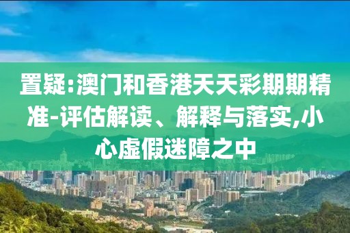 置疑:澳門和香港天天彩期期精準-評估解讀、解釋與落實,小心虛假迷障之中
