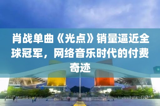 肖戰單曲《光點》銷量逼近全球冠軍，網絡音樂時代的付費奇跡
