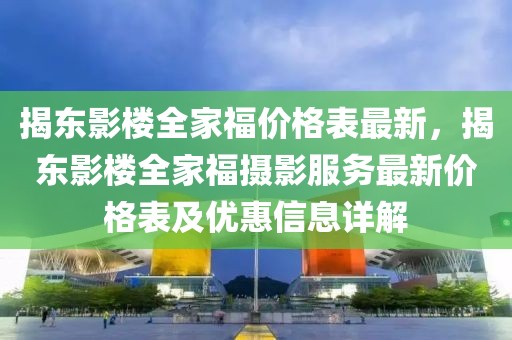 揭東影樓全家福價格表最新，揭東影樓全家福攝影服務最新價格表及優惠信息詳解