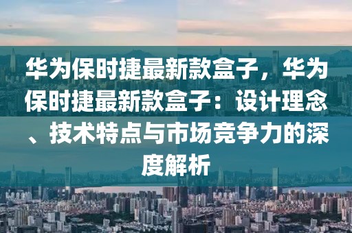 華為保時(shí)捷最新款盒子，華為保時(shí)捷最新款盒子：設(shè)計(jì)理念、技術(shù)特點(diǎn)與市場(chǎng)競(jìng)爭(zhēng)力的深度解析