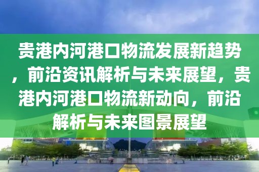 貴港內(nèi)河港口物流發(fā)展新趨勢(shì)，前沿資訊解析與未來展望，貴港內(nèi)河港口物流新動(dòng)向，前沿解析與未來圖景展望