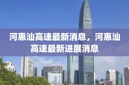 河惠汕高速最新消息，河惠汕高速最新進展消息