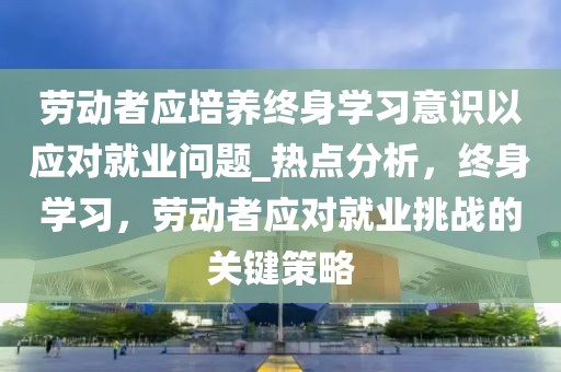 勞動者應(yīng)培養(yǎng)終身學(xué)習(xí)意識以應(yīng)對就業(yè)問題_熱點(diǎn)分析，終身學(xué)習(xí)，勞動者應(yīng)對就業(yè)挑戰(zhàn)的關(guān)鍵策略