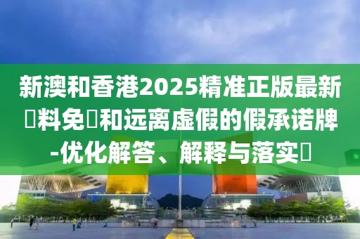 新澳和香港2025精準正版最新資料免費和遠離虛假的假承諾牌-優化解答、解釋與落實?