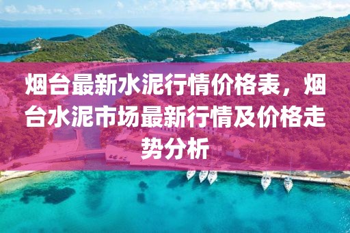 煙臺最新水泥行情價格表，煙臺水泥市場最新行情及價格走勢分析