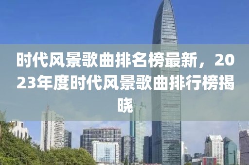 時代風(fēng)景歌曲排名榜最新，2023年度時代風(fēng)景歌曲排行榜揭曉