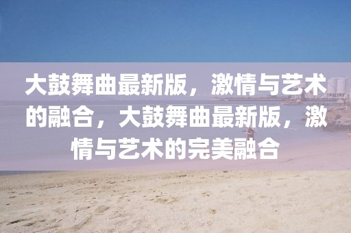 大鼓舞曲最新版，激情與藝術的融合，大鼓舞曲最新版，激情與藝術的完美融合