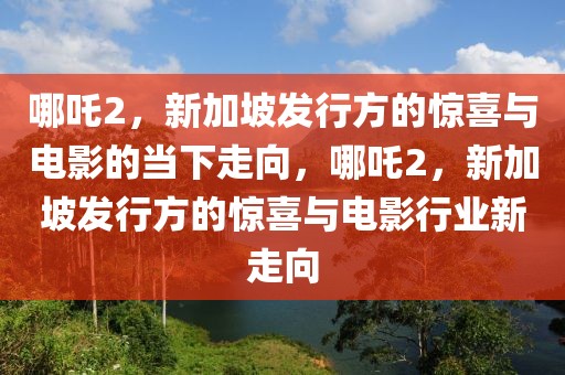 哪吒2，新加坡發(fā)行方的驚喜與電影的當(dāng)下走向，哪吒2，新加坡發(fā)行方的驚喜與電影行業(yè)新走向