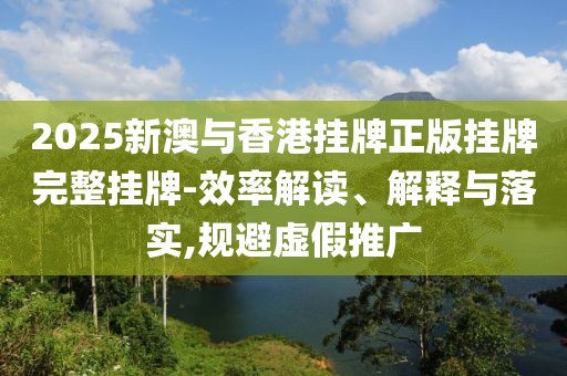 2025新澳與香港掛牌正版掛牌完整掛牌-效率解讀、解釋與落實,規(guī)避虛假推廣
