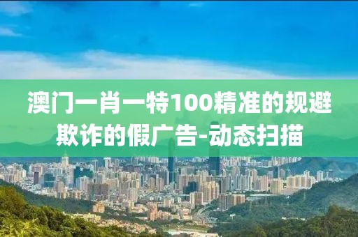 澳門一肖一特100精準的規避欺詐的假廣告-動態掃描