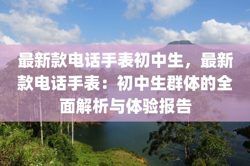 最新款電話手表初中生，最新款電話手表：初中生群體的全面解析與體驗報告