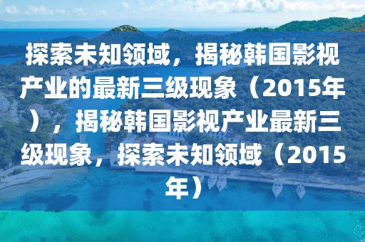 探索未知領域，揭秘韓國影視產業的最新三級現象（2015年），揭秘韓國影視產業最新三級現象，探索未知領域（2015年）
