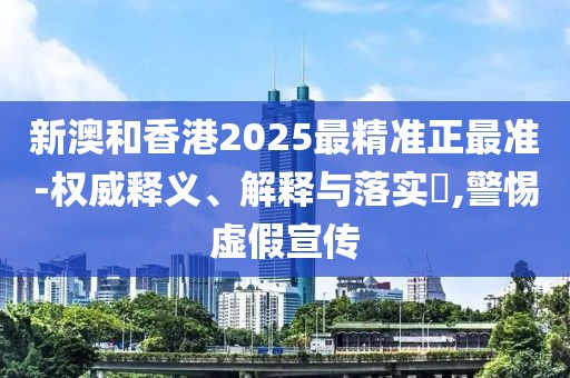新澳和香港2025最精準正最準-權威釋義、解釋與落實?,警惕虛假宣傳