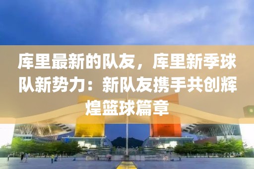 庫里最新的隊友，庫里新季球隊新勢力：新隊友攜手共創(chuàng)輝煌籃球篇章