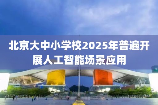 北京大中小學校2025年普遍開展人工智能場景應用