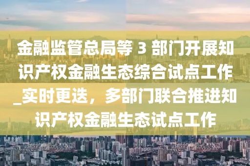 金融監管總局等 3 部門開展知識產權金融生態綜合試點工作_實時更迭，多部門聯合推進知識產權金融生態試點工作