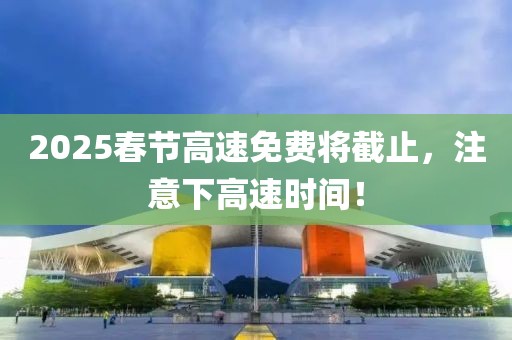 2025春節(jié)高速免費將截止，注意下高速時間！