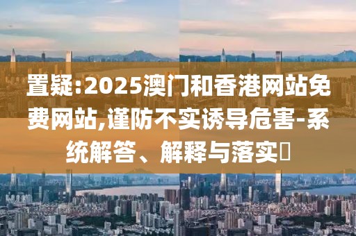 置疑:2025澳門和香港網站免費網站,謹防不實誘導危害-系統解答、解釋與落實?