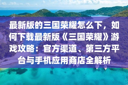 最新版的三國榮耀怎么下，如何下載最新版《三國榮耀》游戲攻略：官方渠道、第三方平臺與手機(jī)應(yīng)用商店全解析