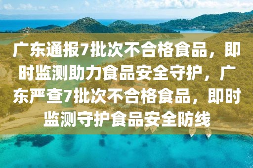 廣東通報7批次不合格食品，即時監測助力食品安全守護，廣東嚴查7批次不合格食品，即時監測守護食品安全防線