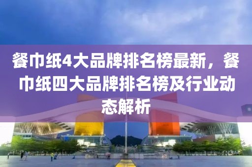 餐巾紙4大品牌排名榜最新，餐巾紙四大品牌排名榜及行業動態解析