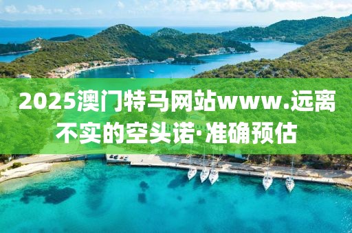 2025澳門特馬網站www.遠離不實的空頭諾·準確預估