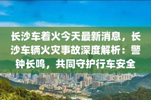 長沙車著火今天最新消息，長沙車輛火災事故深度解析：警鐘長鳴，共同守護行車安全