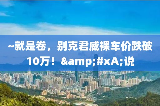 ~就是卷，別克君威裸車價跌破10萬！&#xA;說