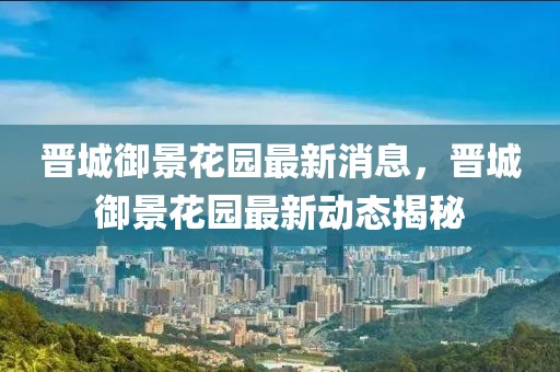 晉城御景花園最新消息，晉城御景花園最新動態揭秘
