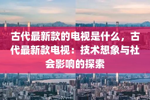 古代最新款的電視是什么，古代最新款電視：技術(shù)想象與社會(huì)影響的探索