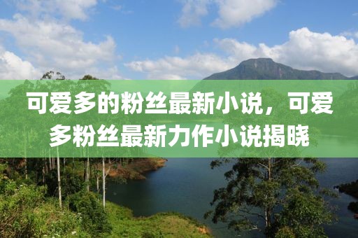 可愛多的粉絲最新小說，可愛多粉絲最新力作小說揭曉