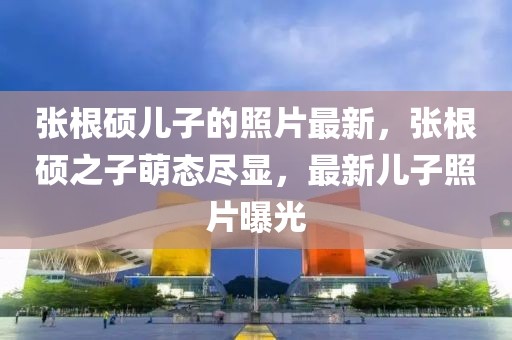 張根碩兒子的照片最新，張根碩之子萌態盡顯，最新兒子照片曝光