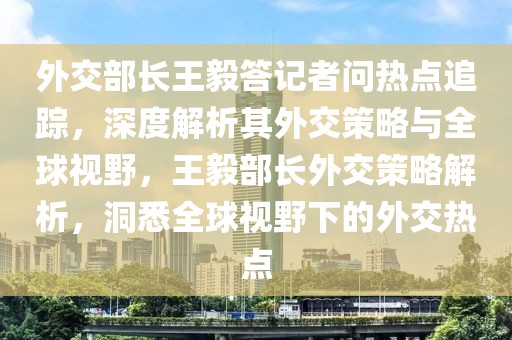 外交部長王毅答記者問熱點追蹤，深度解析其外交策略與全球視野，王毅部長外交策略解析，洞悉全球視野下的外交熱點