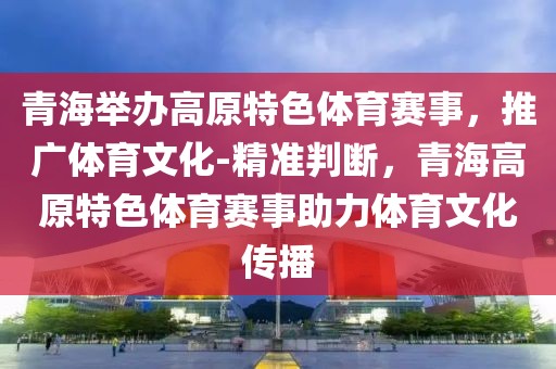 青海舉辦高原特色體育賽事，推廣體育文化-精準判斷，青海高原特色體育賽事助力體育文化傳播