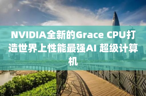 NVIDIA全新的Grace CPU打造世界上性能最強AI 超級計算機
