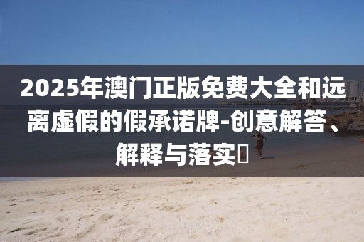 2025年澳門正版免費大全和遠離虛假的假承諾牌-創意解答、解釋與落實?
