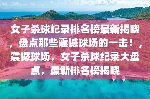 女子殺球紀錄排名榜最新揭曉，盤點那些震撼球場的一擊！，震撼球場，女子殺球紀錄大盤點，最新排名榜揭曉