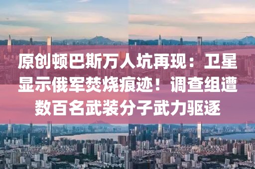 原創頓巴斯萬人坑再現：衛星顯示俄軍焚燒痕跡！調查組遭數百名武裝分子武力驅逐
