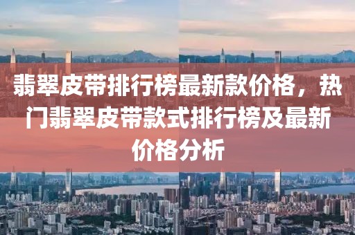 翡翠皮帶排行榜最新款價(jià)格，熱門翡翠皮帶款式排行榜及最新價(jià)格分析