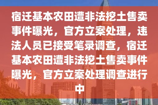 宿遷基本農田遭非法挖土售賣事件曝光，官方立案處理，違法人員已接受筆錄調查，宿遷基本農田遭非法挖土售賣事件曝光，官方立案處理調查進行中