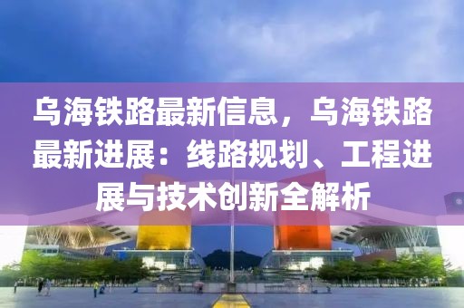 烏海鐵路最新信息，烏海鐵路最新進展：線路規劃、工程進展與技術創新全解析