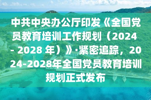 中共中央辦公廳印發《全國黨員教育培訓工作規劃（2024 - 2028 年）》·緊密追蹤，2024-2028年全國黨員教育培訓規劃正式發布