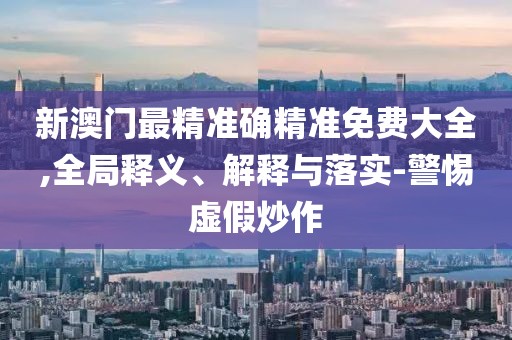 新澳門最精準確精準免費大全,全局釋義、解釋與落實-警惕虛假炒作