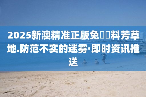 2025新澳精準(zhǔn)正版免費(fèi)資料芳草地.防范不實的迷霧·即時資訊推送