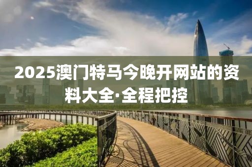 2025澳門特馬今晚開網站的資料大全·全程把控