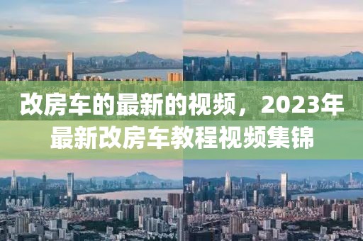 改房車(chē)的最新的視頻，2023年最新改房車(chē)教程視頻集錦