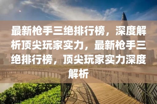 最新槍手三絕排行榜，深度解析頂尖玩家實(shí)力，最新槍手三絕排行榜，頂尖玩家實(shí)力深度解析