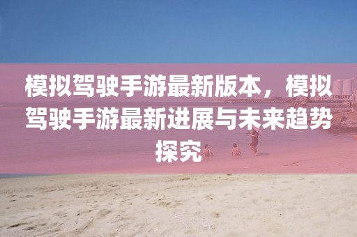 模擬駕駛手游最新版本，模擬駕駛手游最新進展與未來趨勢探究