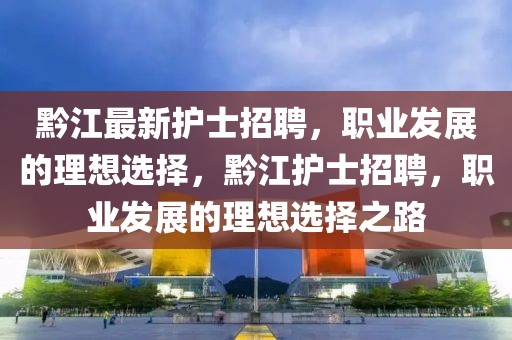 黔江最新護士招聘，職業發展的理想選擇，黔江護士招聘，職業發展的理想選擇之路