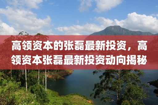 高領(lǐng)資本的張磊最新投資，高領(lǐng)資本張磊最新投資動(dòng)向揭秘